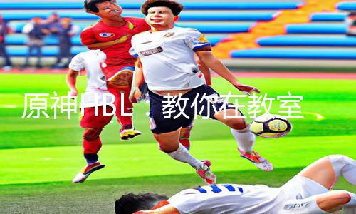 原神HBL：教你在教室伦流澡到高潮！App下载手游教程全攻略