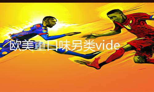 欧美重口味另类videos18：免费app下载|手游教程|游戏攻略分享